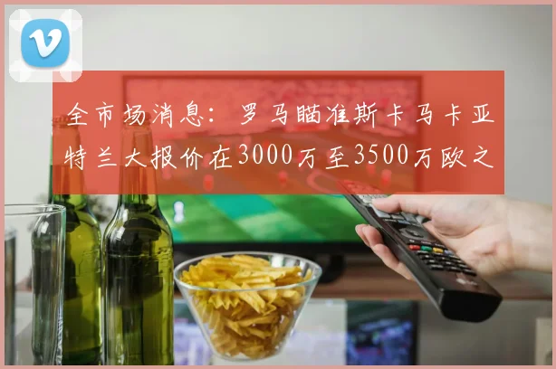 全市场消息：罗马瞄准斯卡马卡亚特兰大报价在3000万至3500万欧之间