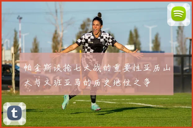 帕金斯谈抢七大战的重要性亚历山大与文班亚马的历史地位之争