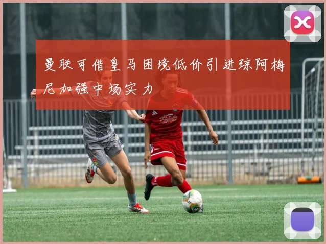 曼联可借皇马困境低价引进琼阿梅尼加强中场实力