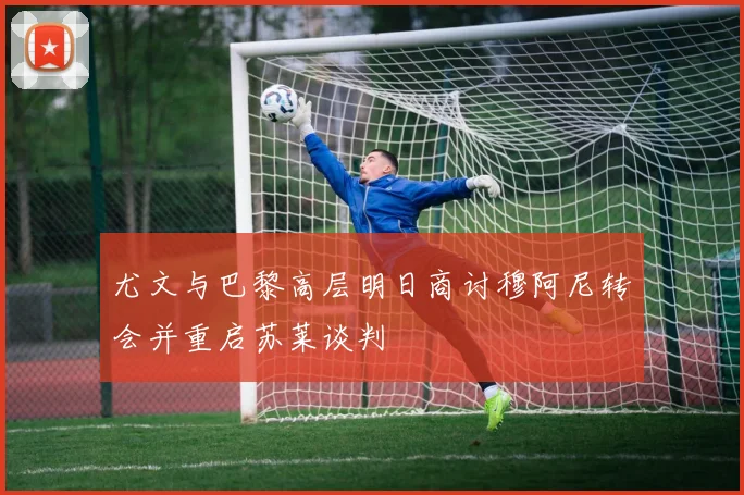 尤文与巴黎高层明日商讨穆阿尼转会并重启苏莱谈判