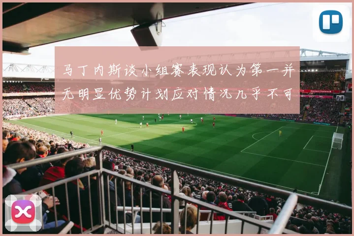 马丁内斯谈小组赛表现认为第一并无明显优势计划应对情况几乎不可能