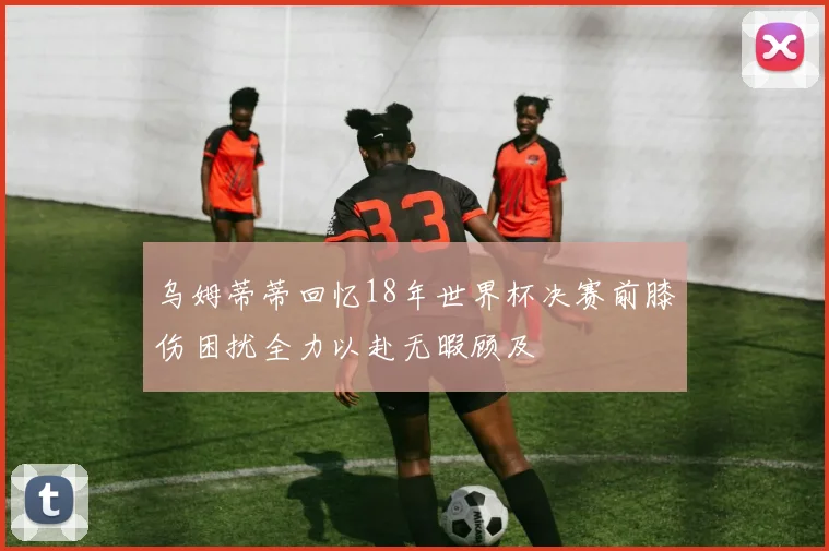 乌姆蒂蒂回忆18年世界杯决赛前膝伤困扰全力以赴无暇顾及