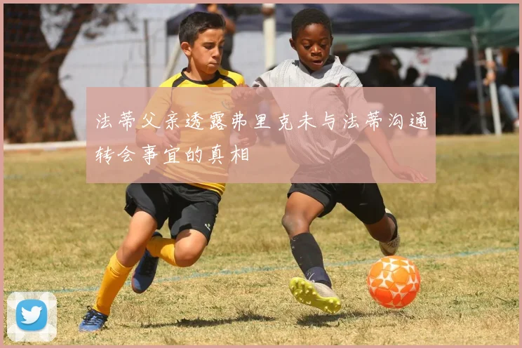 法蒂父亲透露弗里克未与法蒂沟通转会事宜的真相