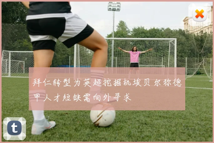 拜仁转型为英超挖掘机埃贝尔称德甲人才短缺需向外寻求