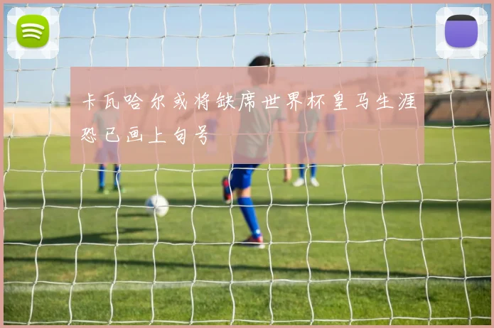 卡瓦哈尔或将缺席世界杯皇马生涯恐已画上句号