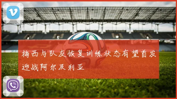 梅西与队友恢复训练状态有望首发迎战阿尔及利亚