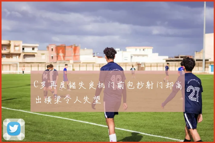 C罗再度错失良机门前包抄射门却高出横梁令人失望